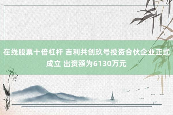 在线股票十倍杠杆 吉利共创玖号投资合伙企业正式成立 出资额为6130万元