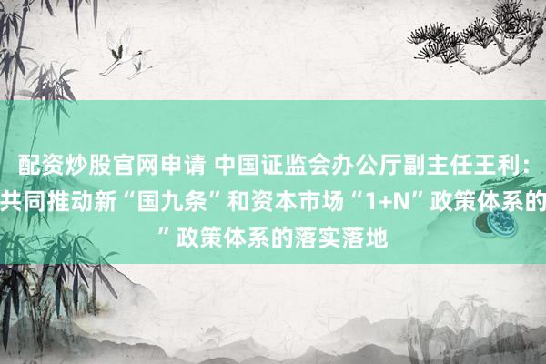 配资炒股官网申请 中国证监会办公厅副主任王利：会同各方共同推动新“国九条”和资本市场“1+N”政策体系的落实落地