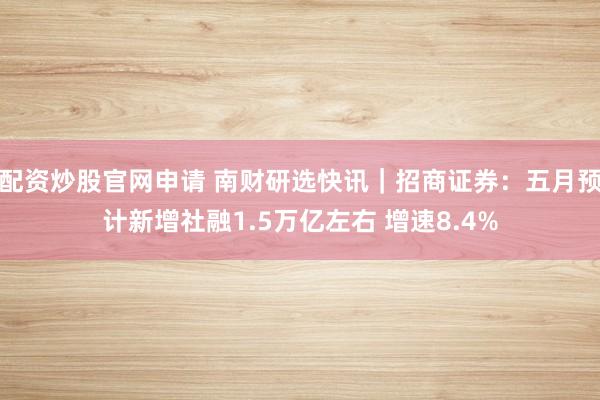 配资炒股官网申请 南财研选快讯｜招商证券：五月预计新增社融1.5万亿左右 增速8.4%