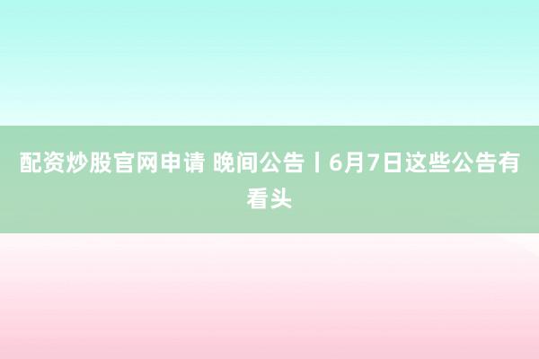 配资炒股官网申请 晚间公告丨6月7日这些公告有看头