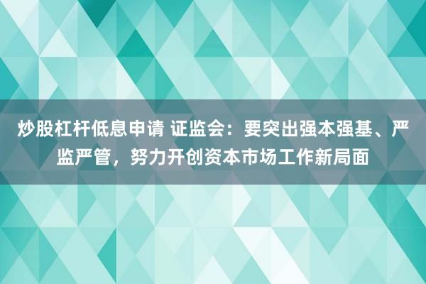 炒股杠杆低息申请 证监会：要突出强本强基、严监严管，努力开创资本市场工作新局面