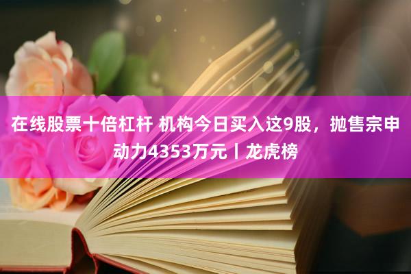 在线股票十倍杠杆 机构今日买入这9股，抛售宗申动力4353万元丨龙虎榜