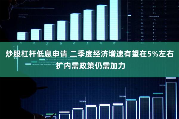 炒股杠杆低息申请 二季度经济增速有望在5%左右 扩内需政策仍需加力