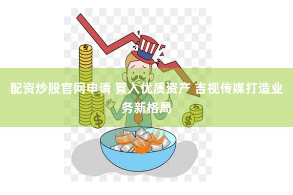 配资炒股官网申请 置入优质资产 吉视传媒打造业务新格局