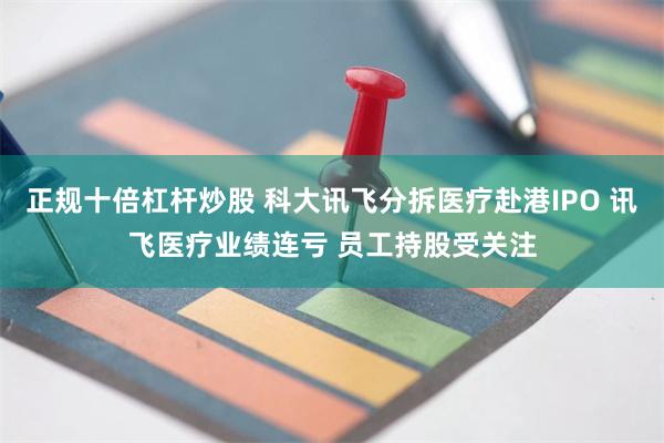 正规十倍杠杆炒股 科大讯飞分拆医疗赴港IPO 讯飞医疗业绩连亏 员工持股受关注