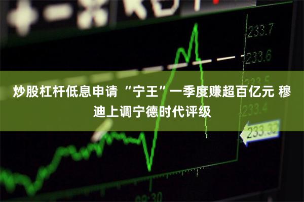 炒股杠杆低息申请 “宁王”一季度赚超百亿元 穆迪上调宁德时代评级