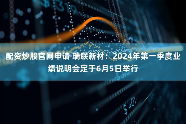 配资炒股官网申请 瑞联新材：2024年第一季度业绩说明会定于6月5日举行