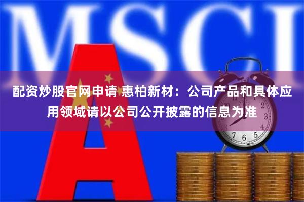 配资炒股官网申请 惠柏新材：公司产品和具体应用领域请以公司公开披露的信息为准