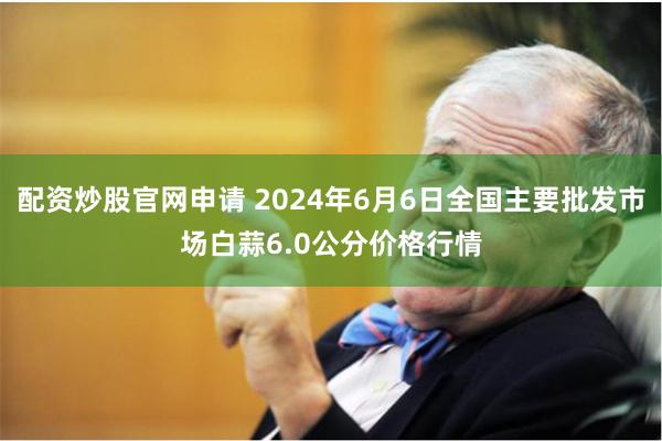 配资炒股官网申请 2024年6月6日全国主要批发市场白蒜6.0公分价格行情