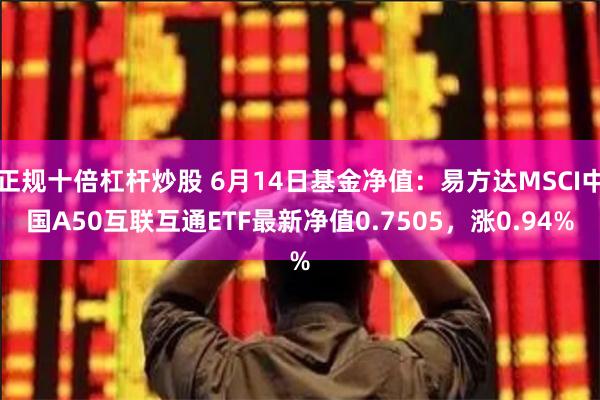 正规十倍杠杆炒股 6月14日基金净值：易方达MSCI中国A50互联互通ETF最新净值0.7505，涨0.94%