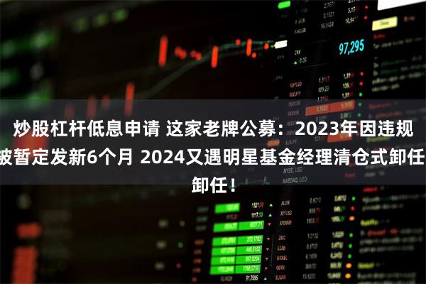 炒股杠杆低息申请 这家老牌公募：2023年因违规被暂定发新6个月 2024又遇明星基金经理清仓式卸任！