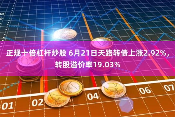 正规十倍杠杆炒股 6月21日天路转债上涨2.92%，转股溢价率19.03%