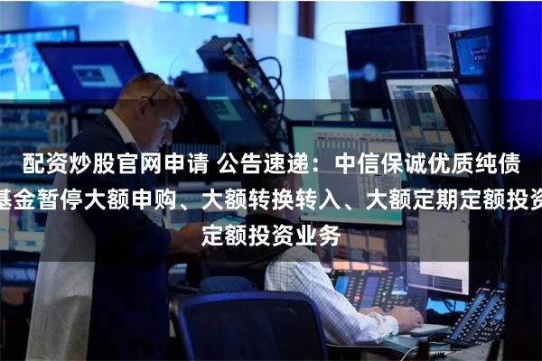 配资炒股官网申请 公告速递：中信保诚优质纯债债券基金暂停大额申购、大额转换转入、大额定期定额投资业务