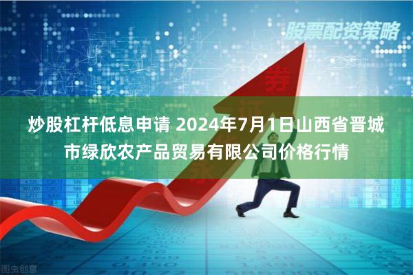 炒股杠杆低息申请 2024年7月1日山西省晋城市绿欣农产品贸易有限公司价格行情