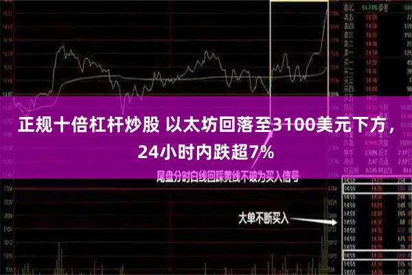 正规十倍杠杆炒股 以太坊回落至3100美元下方，24小时内跌超7%