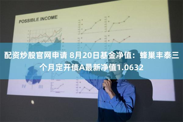 配资炒股官网申请 8月20日基金净值：蜂巢丰泰三个月定开债A最新净值1.0632