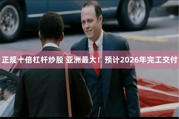 正规十倍杠杆炒股 亚洲最大！预计2026年完工交付