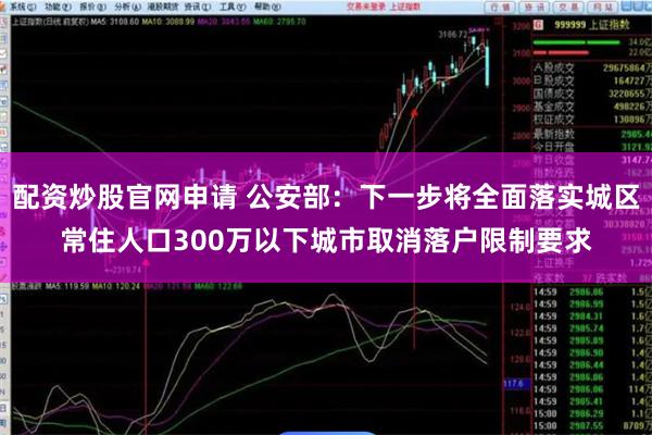 配资炒股官网申请 公安部：下一步将全面落实城区常住人口300万以下城市取消落户限制要求