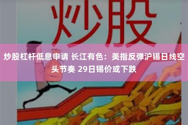 炒股杠杆低息申请 长江有色：美指反弹沪锡日线空头节奏 29日锡价或下跌