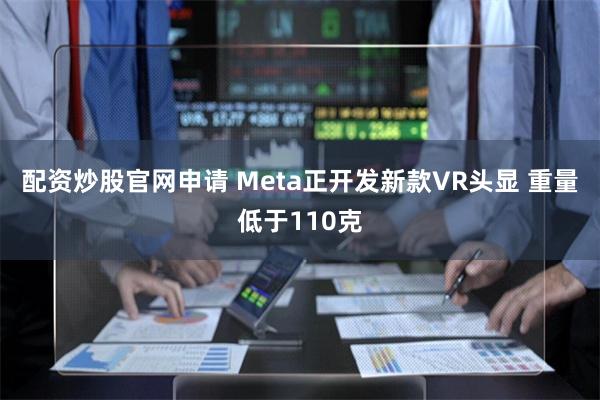 配资炒股官网申请 Meta正开发新款VR头显 重量低于110克