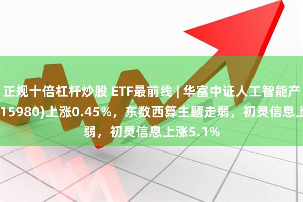 正规十倍杠杆炒股 ETF最前线 | 华富中证人工智能产业ETF(515980)上涨0.45%，东数西算主题走弱，初灵信息上涨5.1%