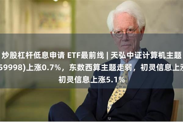 炒股杠杆低息申请 ETF最前线 | 天弘中证计算机主题ETF(159998)上涨0.7%，东数西算主题走弱，初灵信息上涨5.1%