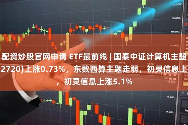 配资炒股官网申请 ETF最前线 | 国泰中证计算机主题ETF(512720)上涨0.73%，东数西算主题走弱，初灵信息上涨5.1%