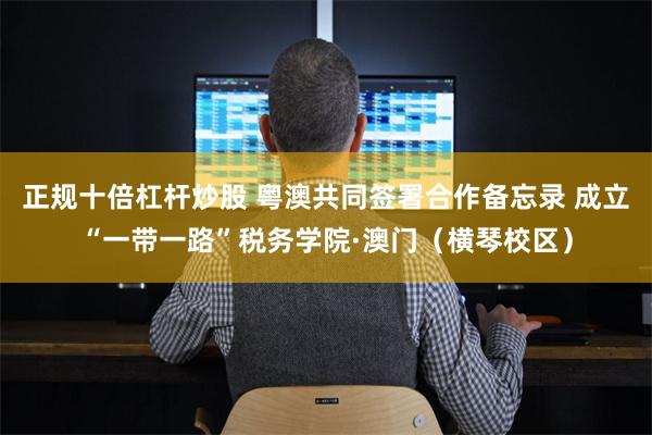 正规十倍杠杆炒股 粤澳共同签署合作备忘录 成立“一带一路”税务学院·澳门（横琴校区）