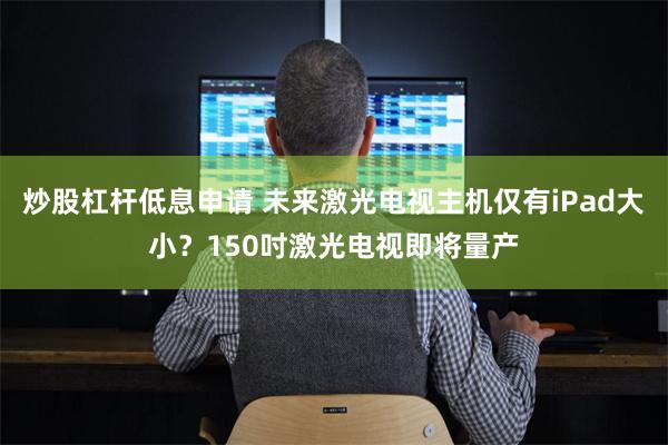 炒股杠杆低息申请 未来激光电视主机仅有iPad大小？150吋激光电视即将量产