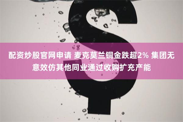 配资炒股官网申请 麦克莫兰铜金跌超2% 集团无意效仿其他同业通过收购扩充产能